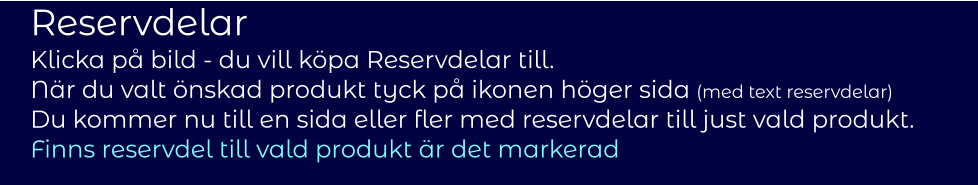 Reservdelar Klicka på bild - du vill köpa Reservdelar till.  När du valt önskad produkt tyck på ikonen höger sida (med text reservdelar)  Du kommer nu till en sida eller fler med reservdelar till just vald produkt.  Finns reservdel till vald produkt är det markerad